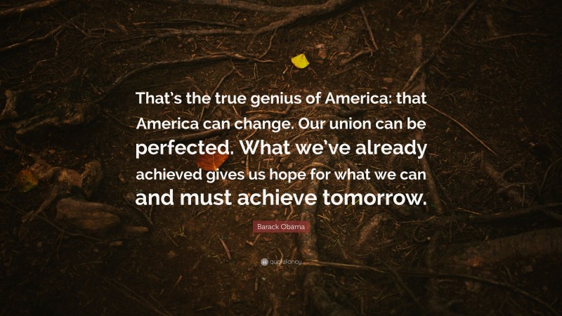 Barack Obama Quote: “That’s the true genius of America: that America can change. Our union can be perfected. What we’ve already achieved gives us hope for what we can and must achieve tomorrow.”