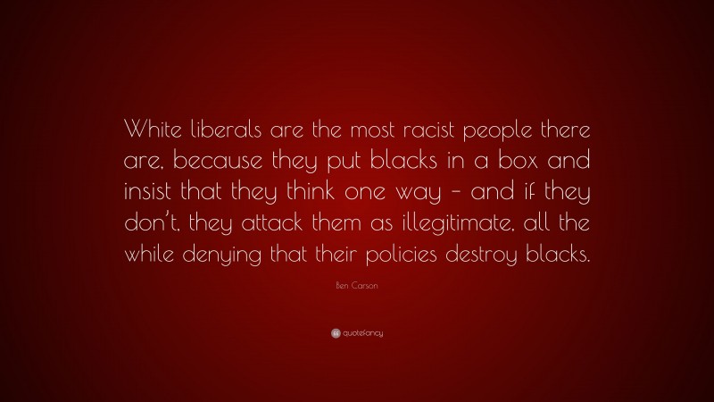 Ben Carson Quote: “White liberals are the most racist people there are, because they put blacks in a box and insist that they think one way – and if they don’t, they attack them as illegitimate, all the while denying that their policies destroy blacks.”