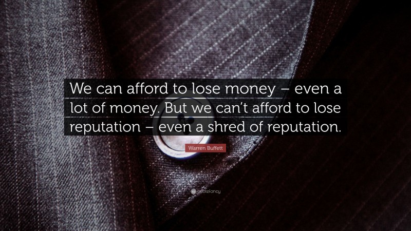 Warren Buffett Quote: “We can afford to lose money – even a lot of money. But we can’t afford to lose reputation – even a shred of reputation.”