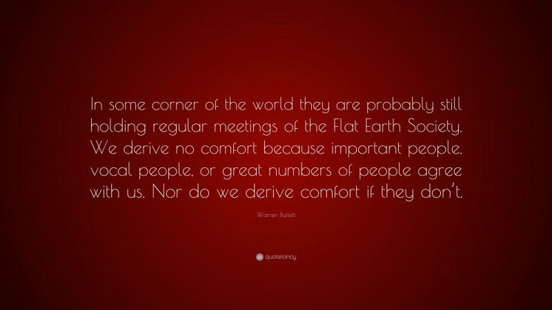 Warren Buffett Quote: “In some corner of the world they are probably still holding regular meetings of the Flat Earth Society. We derive no comfort because important people, vocal people, or great numbers of people agree with us. Nor do we derive comfort if they don’t.”