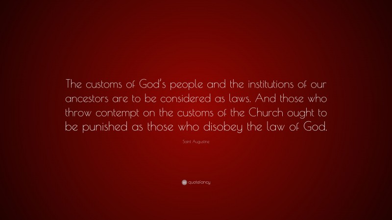 Saint Augustine Quote: “The customs of God’s people and the institutions of our ancestors are to be considered as laws. And those who throw contempt on the customs of the Church ought to be punished as those who disobey the law of God.”