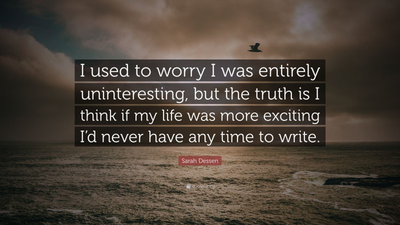 Sarah Dessen Quote: “I used to worry I was entirely uninteresting, but the truth is I think if my life was more exciting I’d never have any time to write.”