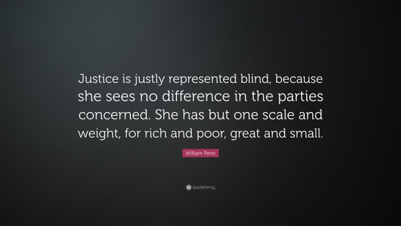 William Penn Quote: “Justice is justly represented blind, because she sees no difference in the parties concerned. She has but one scale and weight, for rich and poor, great and small.”