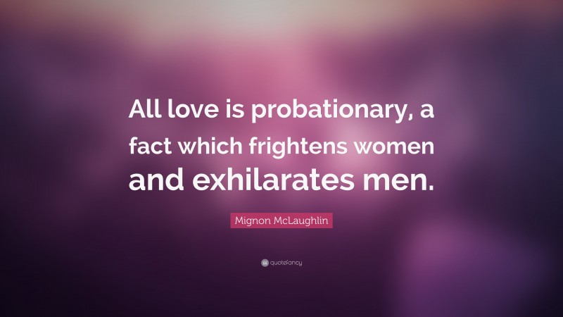 Mignon McLaughlin Quote: “All love is probationary, a fact which frightens women and exhilarates men.”