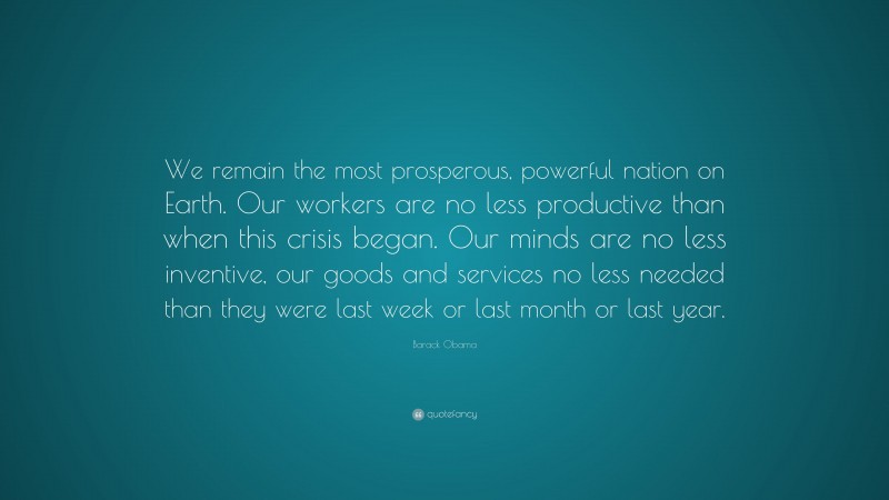Barack Obama Quote: “We remain the most prosperous, powerful nation on Earth. Our workers are no less productive than when this crisis began. Our minds are no less inventive, our goods and services no less needed than they were last week or last month or last year.”