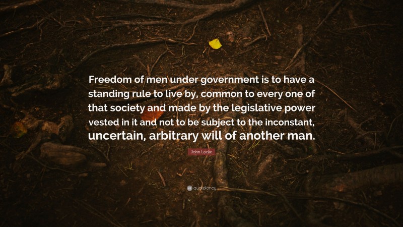 John Locke Quote: “Freedom of men under government is to have a standing rule to live by, common to every one of that society and made by the legislative power vested in it and not to be subject to the inconstant, uncertain, arbitrary will of another man.”
