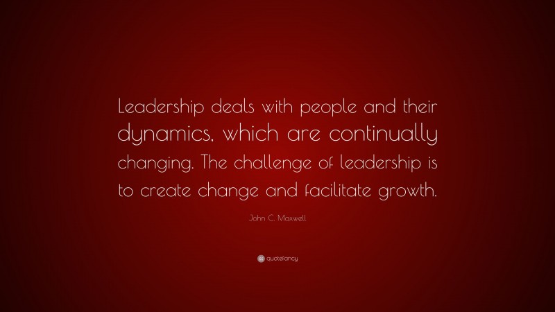 John C. Maxwell Quote: “Leadership deals with people and their dynamics, which are continually changing. The challenge of leadership is to create change and facilitate growth.”