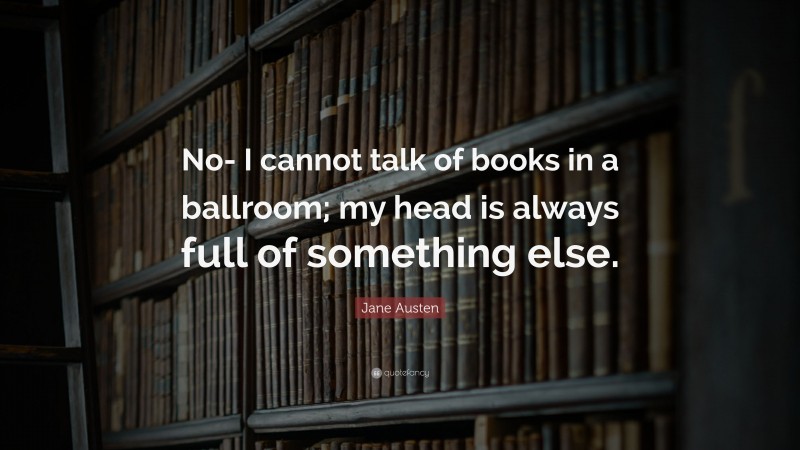 Jane Austen Quote: “No- I cannot talk of books in a ballroom; my head is always full of something else.”