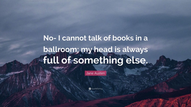 Jane Austen Quote: “No- I cannot talk of books in a ballroom; my head is always full of something else.”