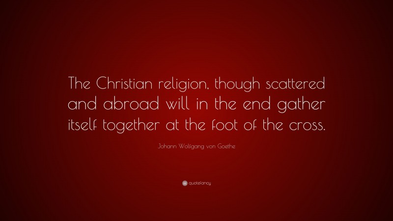 Johann Wolfgang von Goethe Quote: “The Christian religion, though scattered and abroad will in the end gather itself together at the foot of the cross.”