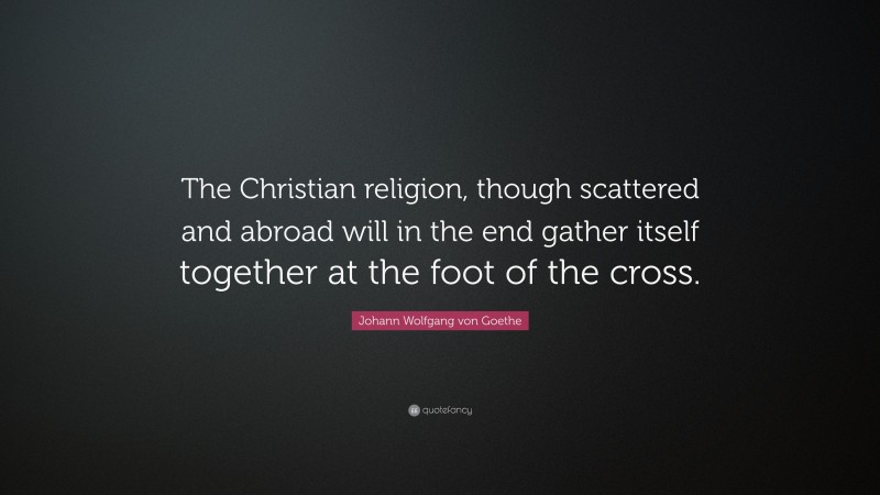 Johann Wolfgang von Goethe Quote: “The Christian religion, though scattered and abroad will in the end gather itself together at the foot of the cross.”
