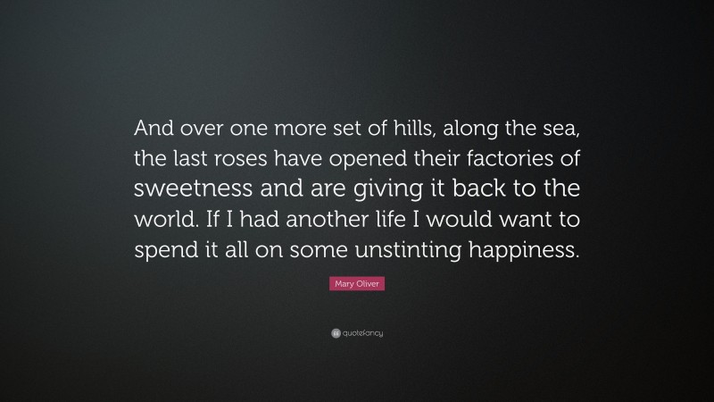 Mary Oliver Quote: “And over one more set of hills, along the sea, the last roses have opened their factories of sweetness and are giving it back to the world. If I had another life I would want to spend it all on some unstinting happiness.”