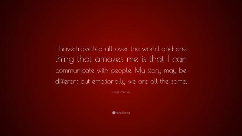 Isabel Allende Quote: “I have travelled all over the world and one thing that amazes me is that I can communicate with people. My story may be different but emotionally we are all the same.”