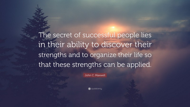 John C. Maxwell Quote: “The secret of successful people lies in their ability to discover their strengths and to organize their life so that these strengths can be applied.”