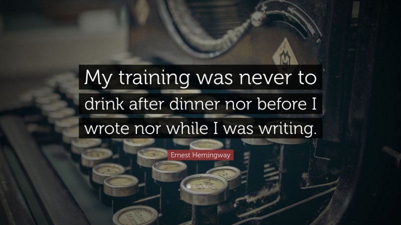 Ernest Hemingway Quote: “My training was never to drink after dinner nor before I wrote nor while I was writing.”