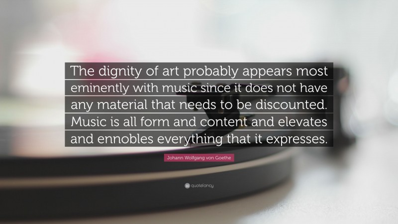 Johann Wolfgang von Goethe Quote: “The dignity of art probably appears most eminently with music since it does not have any material that needs to be discounted. Music is all form and content and elevates and ennobles everything that it expresses.”