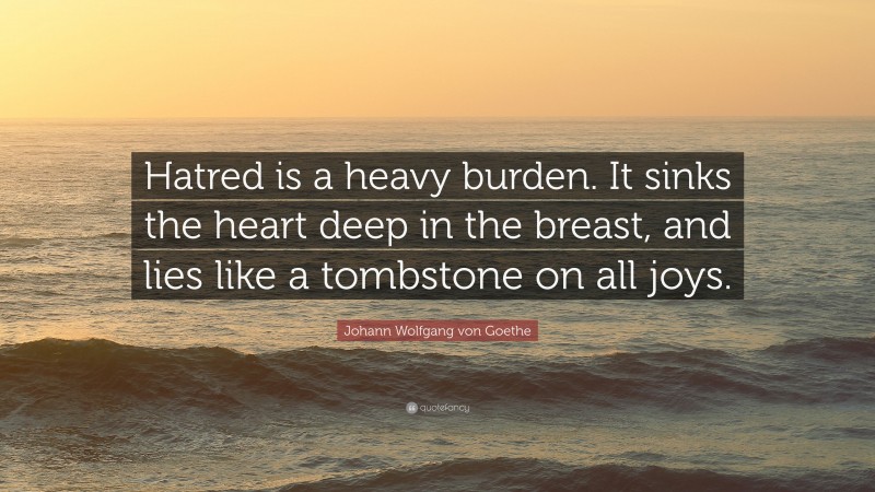 Johann Wolfgang von Goethe Quote: “Hatred is a heavy burden. It sinks the heart deep in the breast, and lies like a tombstone on all joys.”