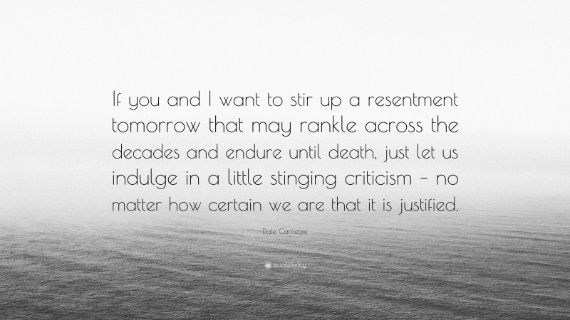 Dale Carnegie Quote: “If you and I want to stir up a resentment tomorrow that may rankle across the decades and endure until death, just let us indulge in a little stinging criticism – no matter how certain we are that it is justified.”