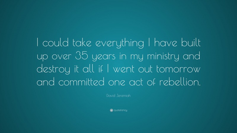 David Jeremiah Quote: “I could take everything I have built up over 35 years in my ministry and destroy it all if I went out tomorrow and committed one act of rebellion.”