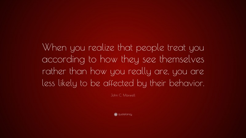 John C. Maxwell Quote: “When you realize that people treat you according to how they see themselves rather than how you really are, you are less likely to be affected by their behavior.”