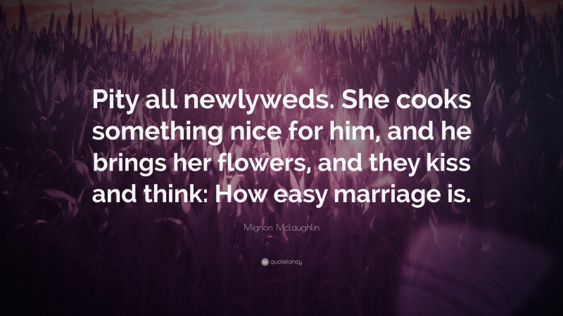 Mignon McLaughlin Quote: “Pity all newlyweds. She cooks something nice for him, and he brings her flowers, and they kiss and think: How easy marriage is.”