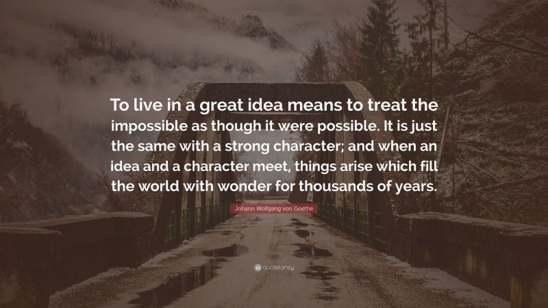 Johann Wolfgang von Goethe Quote: “To live in a great idea means to treat the impossible as though it were possible. It is just the same with a strong character; and when an idea and a character meet, things arise which fill the world with wonder for thousands of years.”