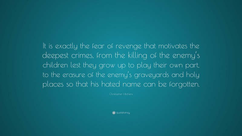 Christopher Hitchens Quote: “It is exactly the fear of revenge that motivates the deepest crimes, from the killing of the enemy’s children lest they grow up to play their own part, to the erasure of the enemy’s graveyards and holy places so that his hated name can be forgotten.”