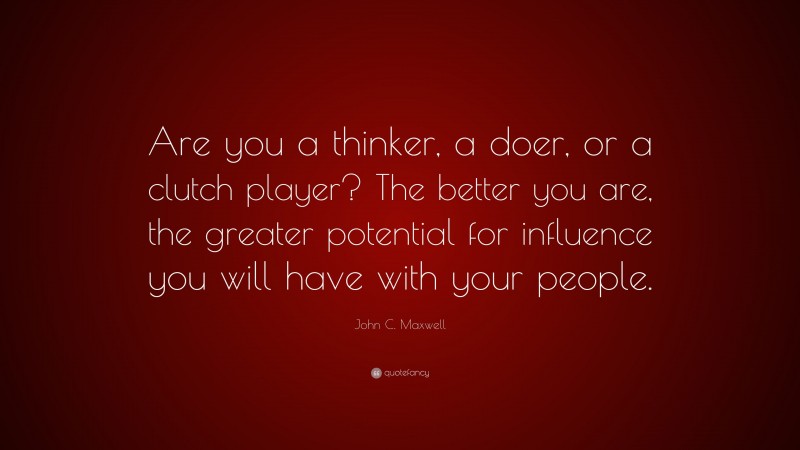 John C. Maxwell Quote: “Are you a thinker, a doer, or a clutch player? The better you are, the greater potential for influence you will have with your people.”