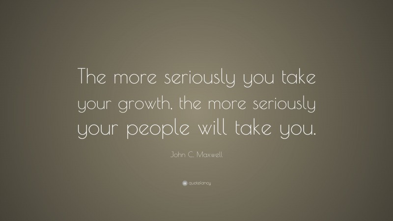 John C. Maxwell Quote: “The more seriously you take your growth, the more seriously your people will take you.”