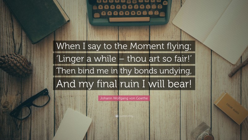 Johann Wolfgang von Goethe Quote: “When I say to the Moment flying; ‘Linger a while – thou art so fair!’ Then bind me in thy bonds undying, And my final ruin I will bear!”
