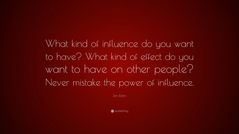 Jim Rohn Quote: “What kind of influence do you want to have? What kind of effect do you want to have on other people? Never mistake the power of influence.”
