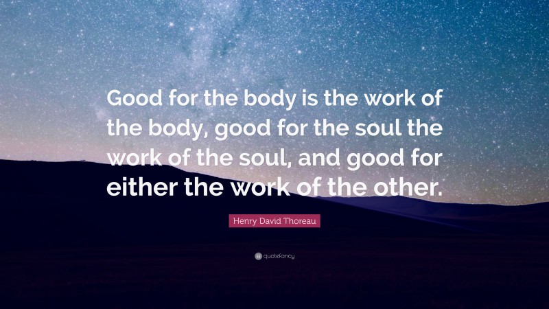 Henry David Thoreau Quote: “Good for the body is the work of the body, good for the soul the work of the soul, and good for either the work of the other.”