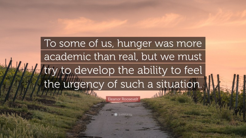 Eleanor Roosevelt Quote: “To some of us, hunger was more academic than real, but we must try to develop the ability to feel the urgency of such a situation.”