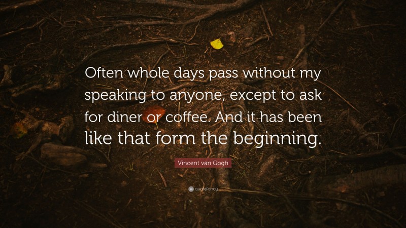 Vincent van Gogh Quote: “Often whole days pass without my speaking to anyone, except to ask for diner or coffee. And it has been like that form the beginning.”