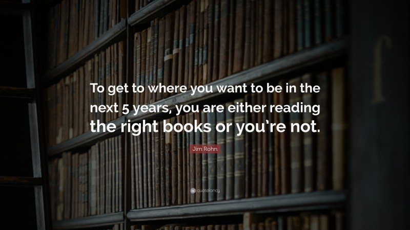 Reading Quotes: “To get to where you want to be in the next 5 years, you are either reading the right books or you’re not.” — Jim Rohn