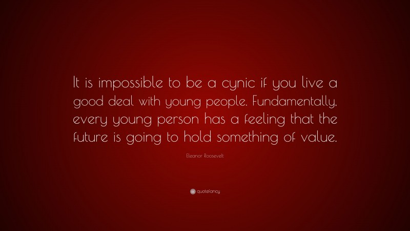 Eleanor Roosevelt Quote: “It is impossible to be a cynic if you live a good deal with young people. Fundamentally, every young person has a feeling that the future is going to hold something of value.”