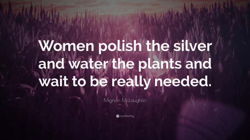 Mignon McLaughlin Quote: “Women polish the silver and water the plants and wait to be really needed.”