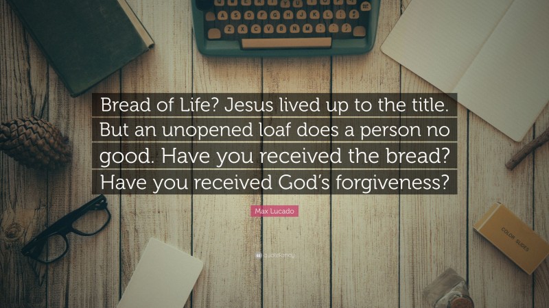 Max Lucado Quote: “Bread of Life? Jesus lived up to the title. But an unopened loaf does a person no good. Have you received the bread? Have you received God’s forgiveness?”