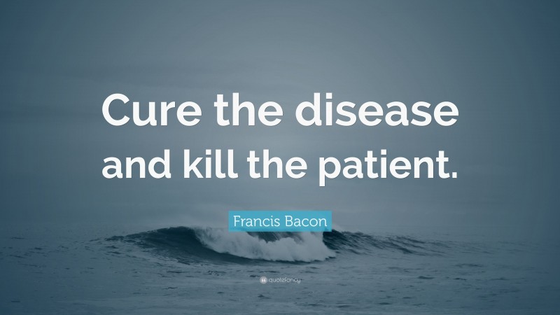 Francis Bacon Quote: “Cure the disease and kill the patient.”