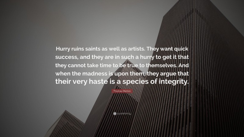 Thomas Merton Quote: “Hurry ruins saints as well as artists. They want quick success, and they are in such a hurry to get it that they cannot take time to be true to themselves. And when the madness is upon them, they argue that their very haste is a species of integrity.”