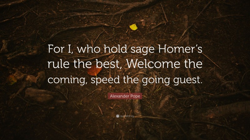 Alexander Pope Quote: “For I, who hold sage Homer’s rule the best, Welcome the coming, speed the going guest.”