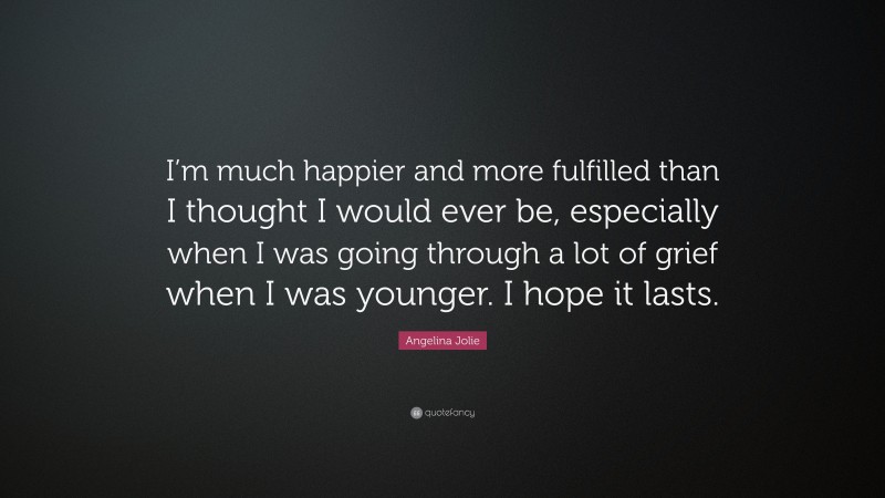 Angelina Jolie Quote: “I’m much happier and more fulfilled than I thought I would ever be, especially when I was going through a lot of grief when I was younger. I hope it lasts.”