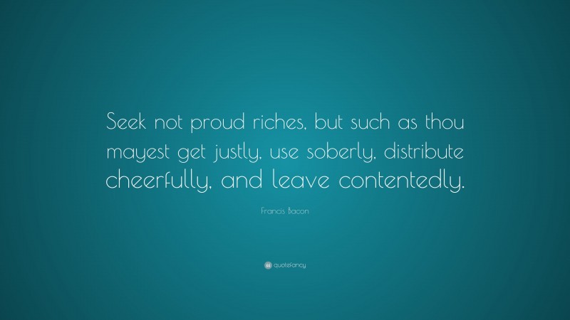 Francis Bacon Quote: “Seek not proud riches, but such as thou mayest get justly, use soberly, distribute cheerfully, and leave contentedly.”