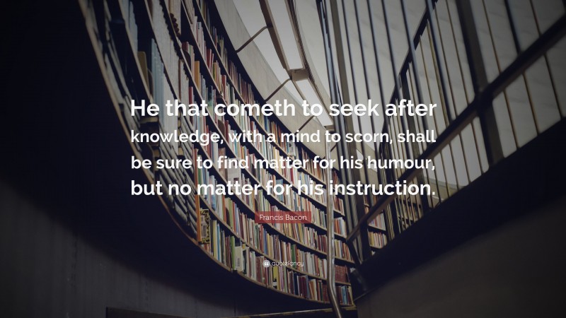 Francis Bacon Quote: “He that cometh to seek after knowledge, with a mind to scorn, shall be sure to find matter for his humour, but no matter for his instruction.”