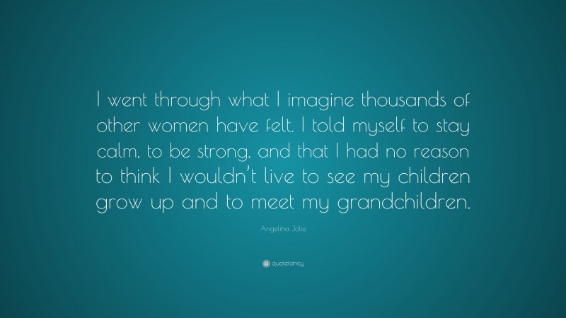 Angelina Jolie Quote: “I went through what I imagine thousands of other women have felt. I told myself to stay calm, to be strong, and that I had no reason to think I wouldn’t live to see my children grow up and to meet my grandchildren.”