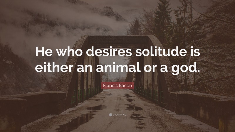 Francis Bacon Quote: “He who desires solitude is either an animal or a god.”