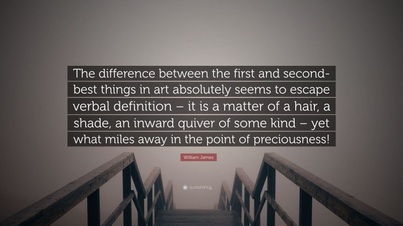 William James Quote: “The difference between the first and second-best things in art absolutely seems to escape verbal definition – it is a matter of a hair, a shade, an inward quiver of some kind – yet what miles away in the point of preciousness!”