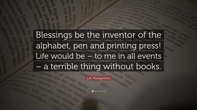 L.M. Montgomery Quote: “Blessings be the inventor of the alphabet, pen and printing press! Life would be – to me in all events – a terrible thing without books.”