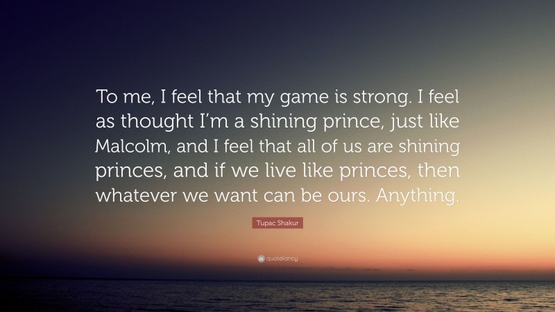 Tupac Shakur Quote: “To me, I feel that my game is strong. I feel as thought I’m a shining prince, just like Malcolm, and I feel that all of us are shining princes, and if we live like princes, then whatever we want can be ours. Anything.”