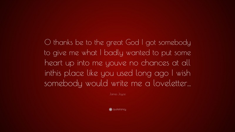 James Joyce Quote: “O thanks be to the great God I got somebody to give me what I badly wanted to put some heart up into me youve no chances at all inthis place like you used long ago I wish somebody would write me a loveletter...”